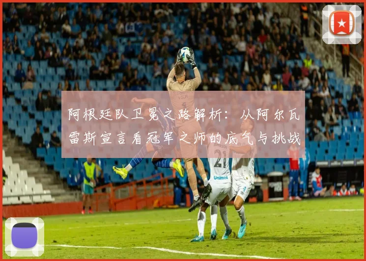 阿根廷队卫冕之路解析：从阿尔瓦雷斯宣言看冠军之师的底气与挑战