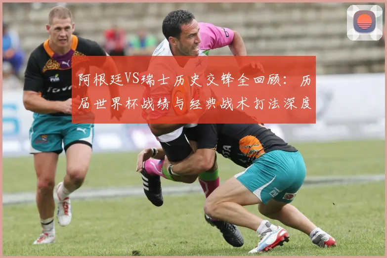 阿根廷VS瑞士历史交锋全回顾：历届世界杯战绩与经典战术打法深度解析