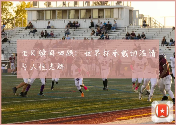 泪目瞬间回顾：世界杯承载的温情与人性光辉