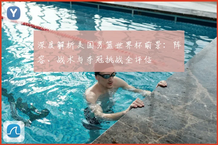 深度解析美国男篮世界杯前景：阵容、战术与夺冠挑战全评估