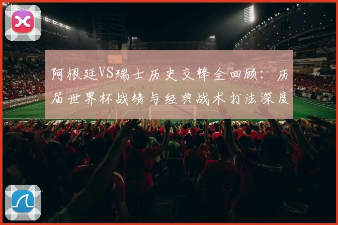 阿根廷VS瑞士历史交锋全回顾：历届世界杯战绩与经典战术打法深度解析