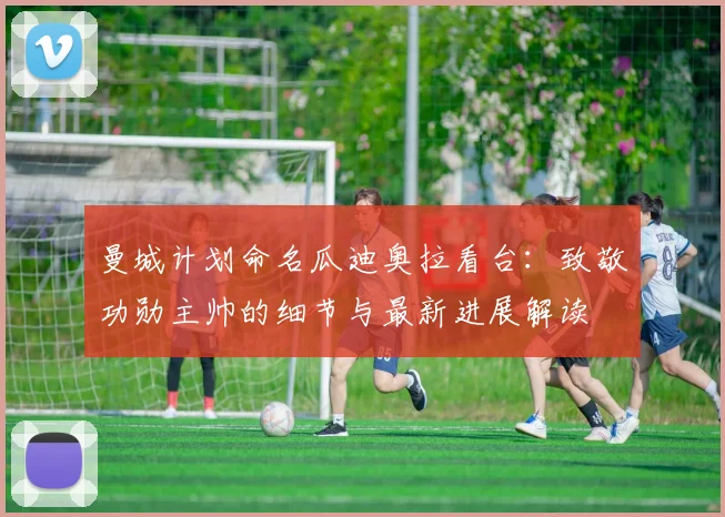 曼城计划命名瓜迪奥拉看台：致敬功勋主帅的细节与最新进展解读