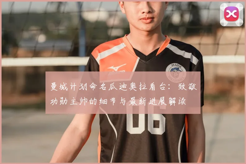 曼城计划命名瓜迪奥拉看台：致敬功勋主帅的细节与最新进展解读