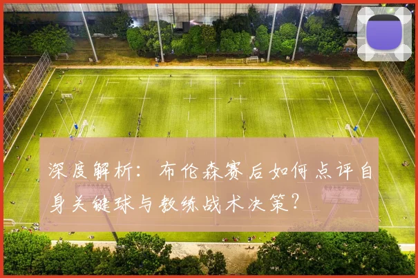 深度解析：布伦森赛后如何点评自身关键球与教练战术决策？