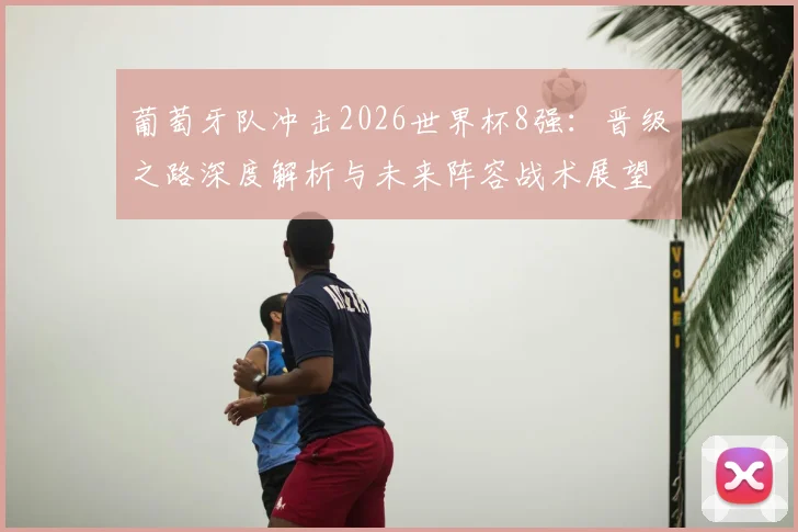 葡萄牙队冲击2026世界杯8强：晋级之路深度解析与未来阵容战术展望