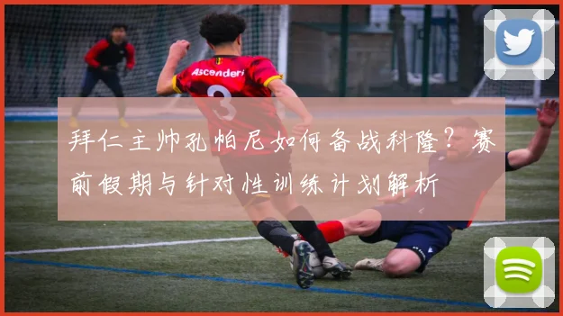 拜仁主帅孔帕尼如何备战科隆？赛前假期与针对性训练计划解析
