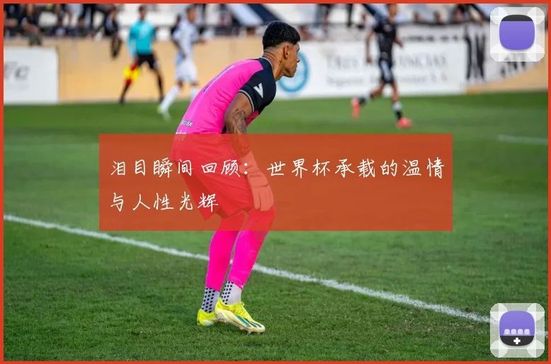 泪目瞬间回顾：世界杯承载的温情与人性光辉
